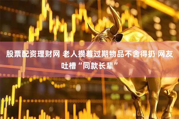 股票配资理财网 老人攒着过期物品不舍得扔 网友吐槽“同款长辈”