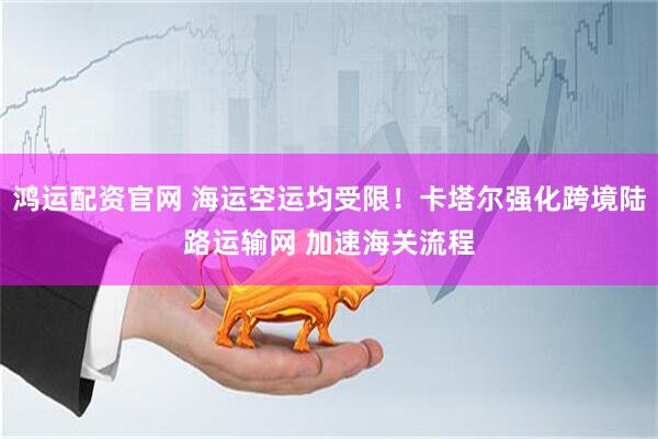 鸿运配资官网 海运空运均受限！卡塔尔强化跨境陆路运输网 加速海关流程