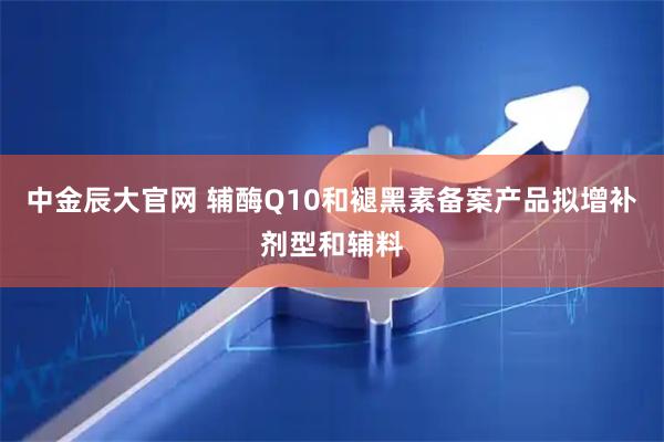 中金辰大官网 辅酶Q10和褪黑素备案产品拟增补剂型和辅料