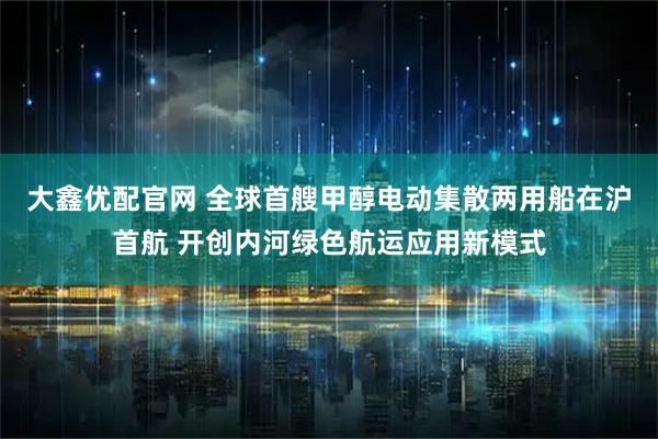 大鑫优配官网 全球首艘甲醇电动集散两用船在沪首航 开创内河绿色航运应用新模式