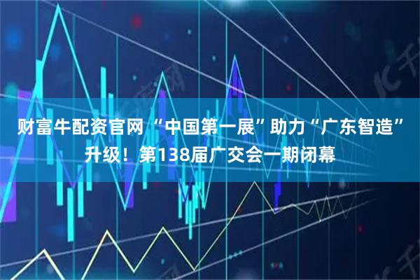 财富牛配资官网 “中国第一展”助力“广东智造”升级！第138届广交会一期闭幕