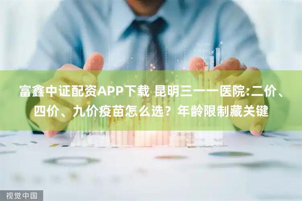 富鑫中证配资APP下载 昆明三一一医院:二价、四价、九价疫苗怎么选？年龄限制藏关键