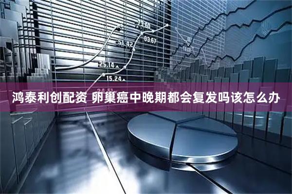 鸿泰利创配资 卵巢癌中晚期都会复发吗该怎么办