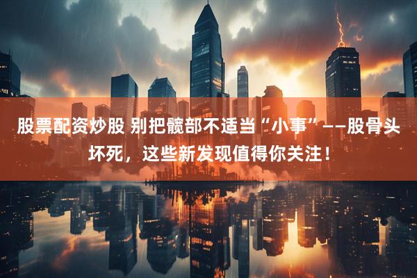 股票配资炒股 别把髋部不适当“小事”——股骨头坏死，这些新发现值得你关注！