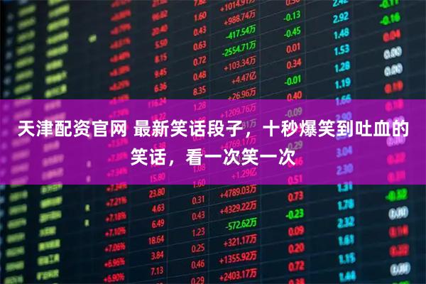 天津配资官网 最新笑话段子，十秒爆笑到吐血的笑话，看一次笑一次