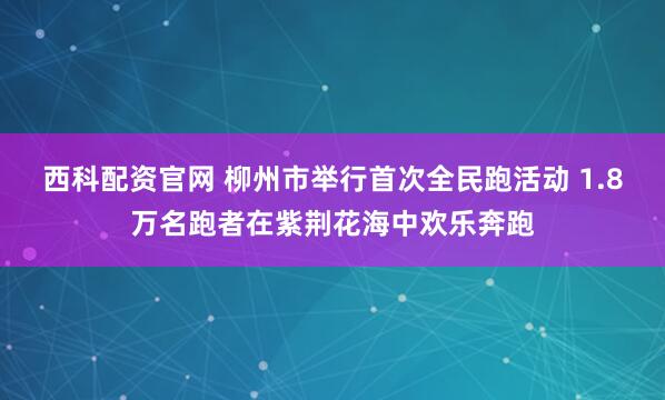 西科配资官网 柳州市举行首次全民跑活动 1.8万名跑者在紫荆花海中欢乐奔跑