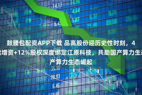 鼓腰包配资APP下载 品高股份迎历史性时刻，4亿继续增资+12%股权深度绑定江原科技，共助国产算力生态崛起