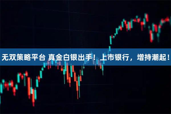 无双策略平台 真金白银出手！上市银行，增持潮起！