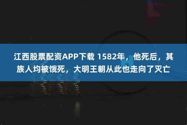 江西股票配资APP下载 1582年，他死后，其族人均被饿死，大明王朝从此也走向了灭亡