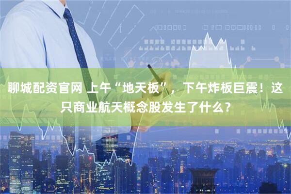 聊城配资官网 上午“地天板”，下午炸板巨震！这只商业航天概念股发生了什么？