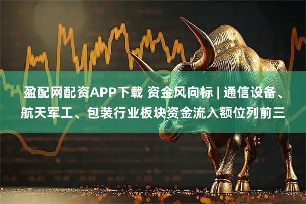 盈配网配资APP下载 资金风向标 | 通信设备、航天军工、包装行业板块资金流入额位列前三