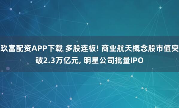 玖富配资APP下载 多股连板! 商业航天概念股市值突破2.3万亿元, 明星公司批量IPO