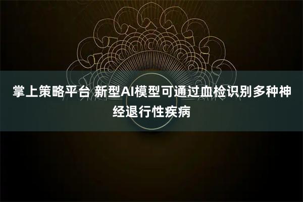 掌上策略平台 新型AI模型可通过血检识别多种神经退行性疾病