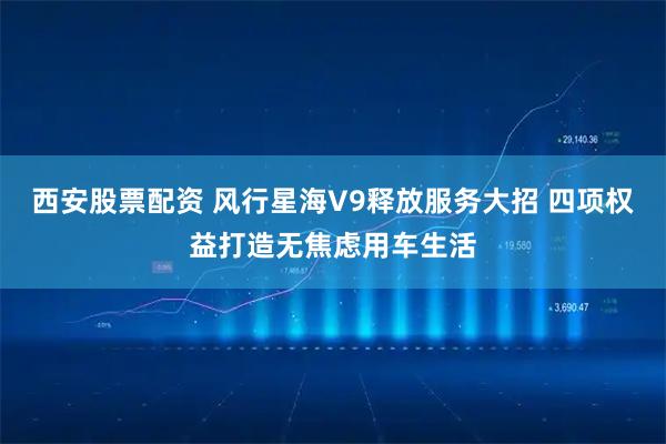 西安股票配资 风行星海V9释放服务大招 四项权益打造无焦虑用车生活