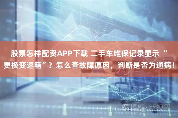 股票怎样配资APP下载 二手车维保记录显示 “更换变速箱”？怎么查故障原因，判断是否为通病！