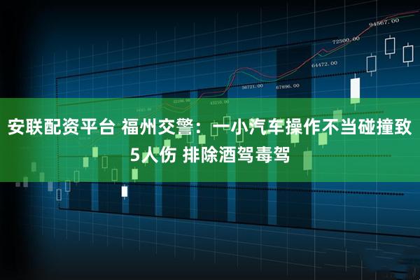 安联配资平台 福州交警：一小汽车操作不当碰撞致5人伤 排除酒驾毒驾