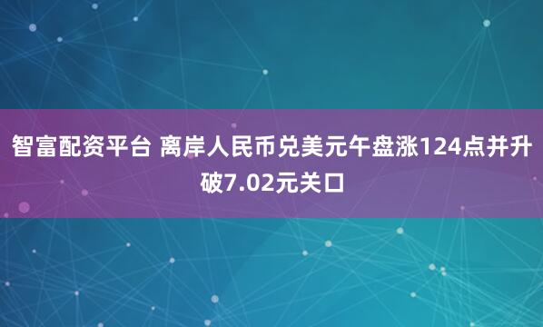 智富配资平台 离岸人民币兑美元午盘涨124点并升破7.02元关口