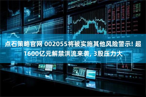 点石策略官网 002055将被实施其他风险警示! 超1600亿元解禁洪流来袭, 3股压力大