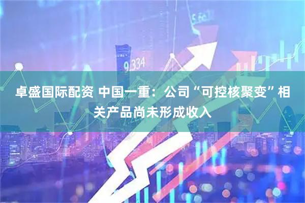 卓盛国际配资 中国一重：公司“可控核聚变”相关产品尚未形成收入