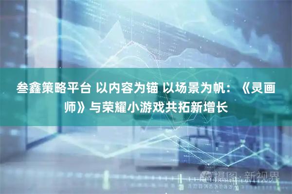 叁鑫策略平台 以内容为锚 以场景为帆：《灵画师》与荣耀小游戏共拓新增长