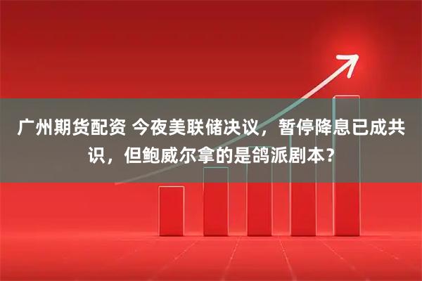 广州期货配资 今夜美联储决议，暂停降息已成共识，但鲍威尔拿的是鸽派剧本？