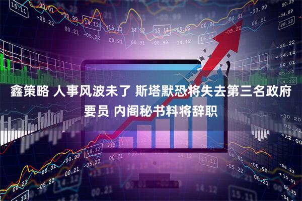 鑫策略 人事风波未了 斯塔默恐将失去第三名政府要员 内阁秘书料将辞职