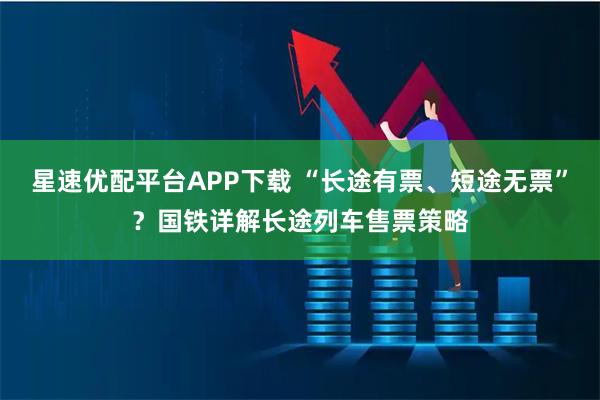 星速优配平台APP下载 “长途有票、短途无票”？国铁详解长途列车售票策略
